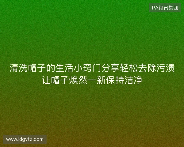 清洗帽子的生活小窍门分享轻松去除污渍让帽子焕然一新保持洁净